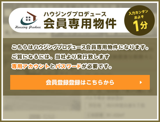 【ハウジングプロデュース会員専用物件】「入力カンタンおよそ1分」 こちらはハウジングプロデュース会員専用物件になります。ご覧になるには、当社より発行致します専用アカウントとパスワードが必要です。 無料会員登録はこちらから